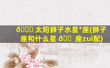 🐅 太阳狮子水星*
座(狮子座和什么星 🐠 座zui
配)